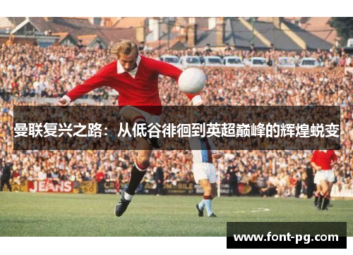 曼联复兴之路：从低谷徘徊到英超巅峰的辉煌蜕变