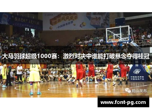 大马羽球超级1000赛：激烈对决中谁能打破悬念夺得桂冠