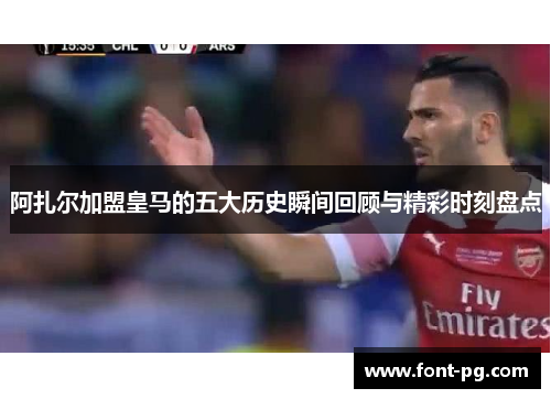 阿扎尔加盟皇马的五大历史瞬间回顾与精彩时刻盘点