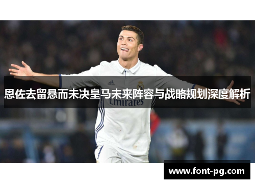 恩佐去留悬而未决皇马未来阵容与战略规划深度解析