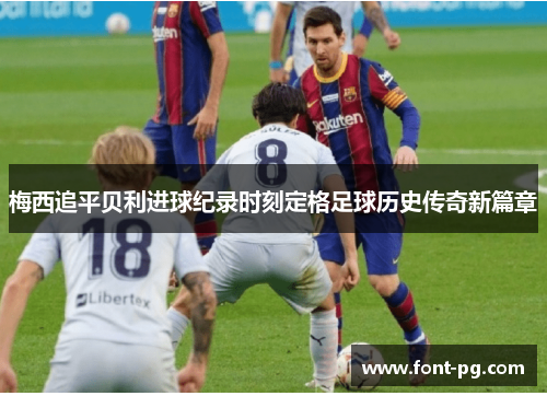 梅西追平贝利进球纪录时刻定格足球历史传奇新篇章