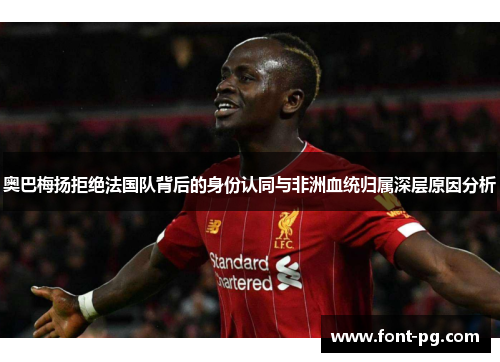 奥巴梅扬拒绝法国队背后的身份认同与非洲血统归属深层原因分析