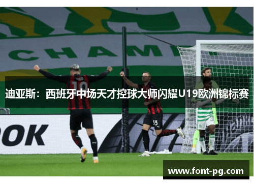 迪亚斯:西班牙中场天才控球大师闪耀U19欧洲锦标赛 迪亚斯:西班牙中场天才控球大师闪耀U19欧洲锦标赛