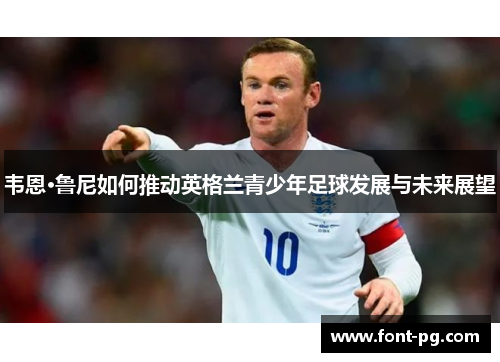 韦恩·鲁尼如何推动英格兰青少年足球发展与未来展望