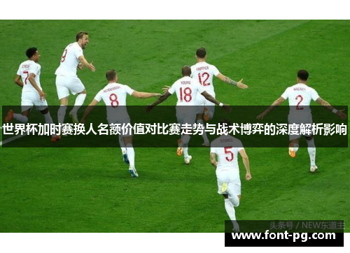 世界杯加时赛换人名额价值对比赛走势与战术博弈的深度解析影响