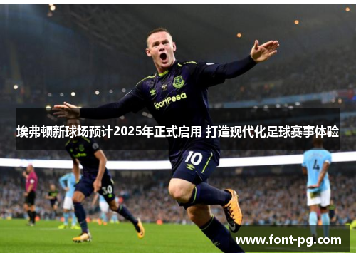 埃弗顿新球场预计2025年正式启用 打造现代化足球赛事体验 埃弗顿新球场预计2025年正式启用 打造现代化足球赛事体验