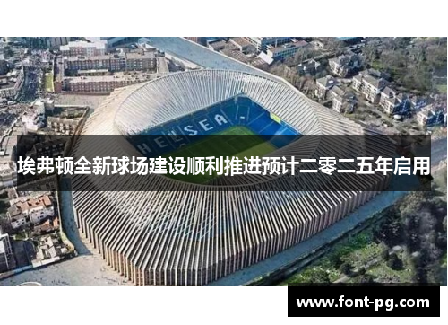 埃弗顿全新球场建设顺利推进预计二零二五年启用